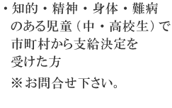 ・知的・精神・身体・難病のある児童（中・高校生）で市町村から支給決定を受けた方※お問合せ下さい。