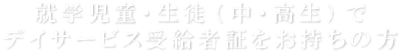 就学児童・生徒（中・高生）でデイサービス受給者証をお持ちの方