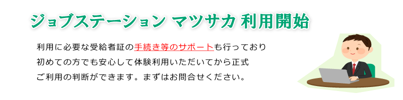 ジョブステーションマツサカ利用開始。利用に必要な受給者証の手続き等のサポートも行っており、初めての方でも安心して体験利用いただいてから、正式ご利用の判断ができます。まずはお問合せください。